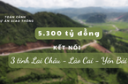 Toàn cảnh dự án 5.300 tỷ đồng kết nối 3 tỉnh Lai Châu - Lào Cai - Yên Bái