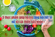 5 thực phẩm giúp hỗ trợ tăng nội tiết tố nữ và cải thiện sức khỏe